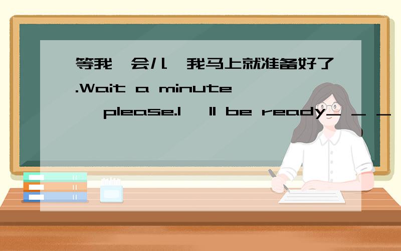 等我一会儿,我马上就准备好了.Wait a minute ,please.I 'll be ready_ _ _ _ _.汉译英.5条横线.