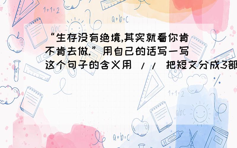 “生存没有绝境,其实就看你肯不肯去做.”用自己的话写一写这个句子的含义用 // 把短文分成3部分 并写出第二部分的意思大海边,一家渔民陷入了绝境之中.严冬来了,海风掀翻了他们的渔船,