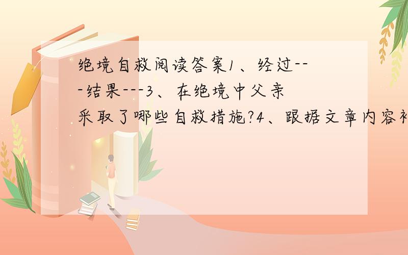 绝境自救阅读答案1、经过---结果---3、在绝境中父亲采取了哪些自救措施?4、跟据文章内容补充一个能解释文章中心的结尾.5、谈谈你读完本文后受启示到了那些