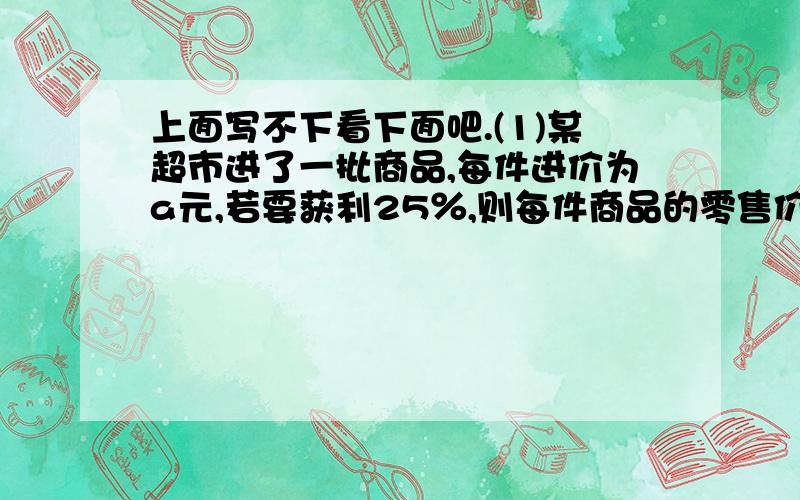 上面写不下看下面吧.(1)某超市进了一批商品,每件进价为a元,若要获利25％,则每件商品的零售价定为____.(2)某公司第一季度完成产品x件,第二季度为第一季度的120％,第三季度增长率相同,则第三