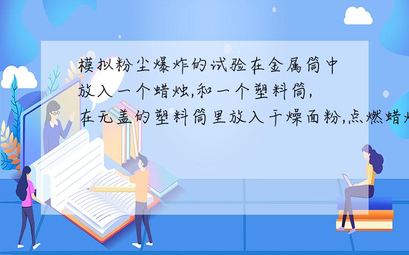 模拟粉尘爆炸的试验在金属筒中放入一个蜡烛,和一个塑料筒,在无盖的塑料筒里放入干燥面粉,点燃蜡烛,用塑料盖盖住金属筒,迅速鼓入大量空气,不久,便会听到“嘭”的一声,爆炸的气浪将金