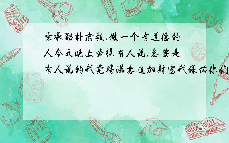 秉承勤朴肃毅,做一个有道德的人今天晚上必须有人说,急要是有人说的我觉得满意追加财富我保佑你们家里发大财。