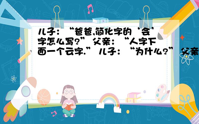 儿子：“爸爸,简化字的‘会’字怎么写?” 父亲：“人字下面一个云字.” 儿子：“为什么?” 父亲：“开会的时候别人怎么说你就怎么说,这叫‘人云亦云’.”