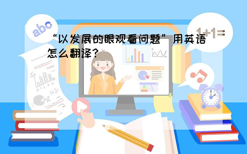 “以发展的眼观看问题”用英语怎么翻译?