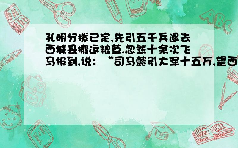 孔明分拨已定,先引五千兵退去西城县搬运粮草.忽然十余次飞马报到,说：“司马懿引大军十五万,望西城蜂拥而来!”时孔明身边别无大将,只有一班文官,所引五千军,已分一半先运粮草去了,只