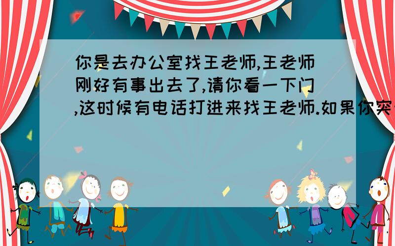 你是去办公室找王老师,王老师刚好有事出去了,请你看一下门,这时候有电话打进来找王老师.如果你突然间想不起来对方要问王老师的问题,你怎么办?