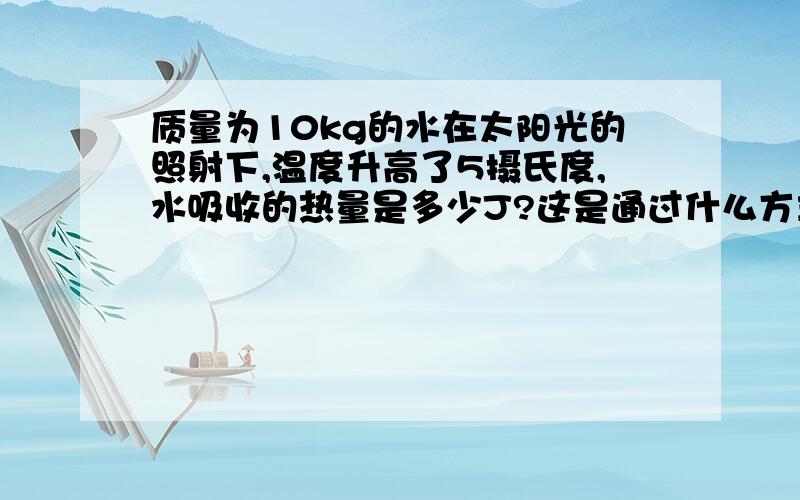 质量为10kg的水在太阳光的照射下,温度升高了5摄氏度,水吸收的热量是多少J?这是通过什么方式改变的内能.（水的比热容为c=4.2*10的3次方J/kg.摄氏度）