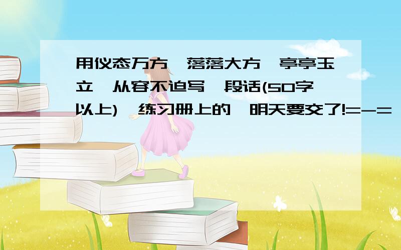 用仪态万方,落落大方,亭亭玉立,从容不迫写一段话(50字以上),练习册上的,明天要交了!=-=