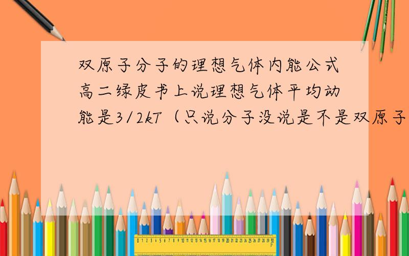 双原子分子的理想气体内能公式高二绿皮书上说理想气体平均动能是3/2kT（只说分子没说是不是双原子分子）,而第三讲里又说理想气体内能E＝N×i/2×KT,变形后E/N就是分子平均动能,是与自由度