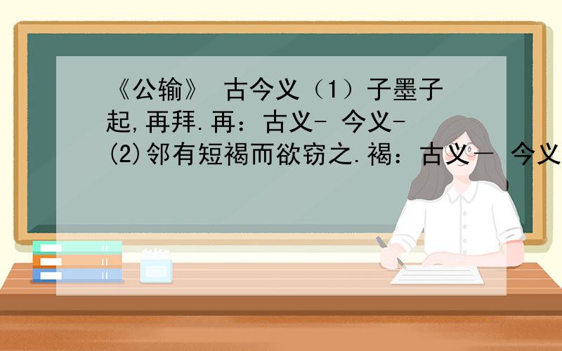 《公输》 古今义（1）子墨子起,再拜.再：古义- 今义-(2)邻有短褐而欲窃之.褐：古义－ 今义－（3）荆之地方五千里.地方：古义－ 今义－