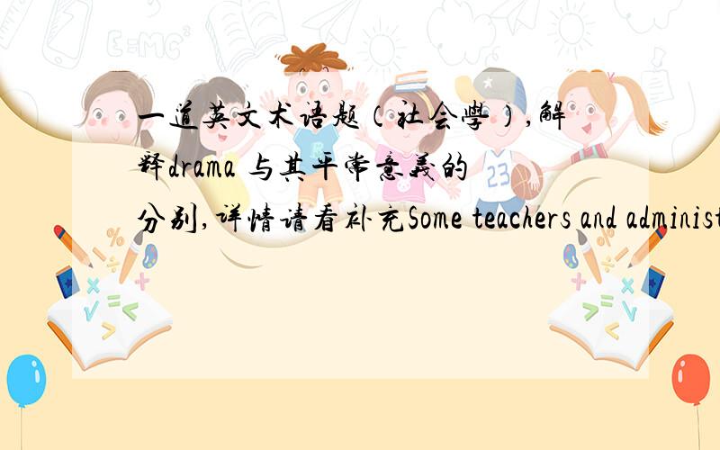 一道英文术语题（社会学）,解释drama 与其平常意义的分别,详情请看补充Some teachers and administrators usedthe term “drama” to explain troubled student experiences andbehavior.Describe the difference between what we usual