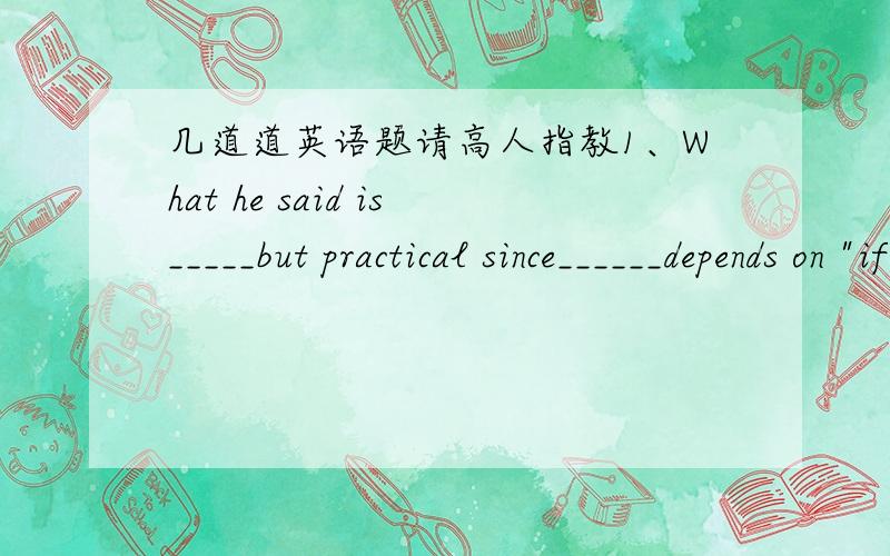 几道道英语题请高人指教1、What he said is_____but practical since______depends on 