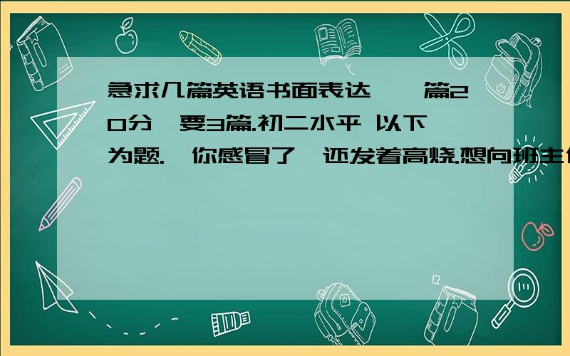 急求几篇英语书面表达,一篇20分,要3篇.初二水平 以下为题.❶你感冒了,还发着高烧.想向班主任李老师请两天假,但碰巧李老师不在办公室,你就把请假条留给了陈老师,让他转交给李老师.根