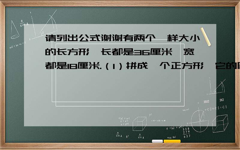 请列出公式谢谢有两个一样大小的长方形,长都是36厘米,宽都是18厘米.（1）拼成一个正方形,它的周长是多少?（2）拼成一个长方形,它的周长是多少?（3）拼成的两个图形,面积相等吗?是多少?