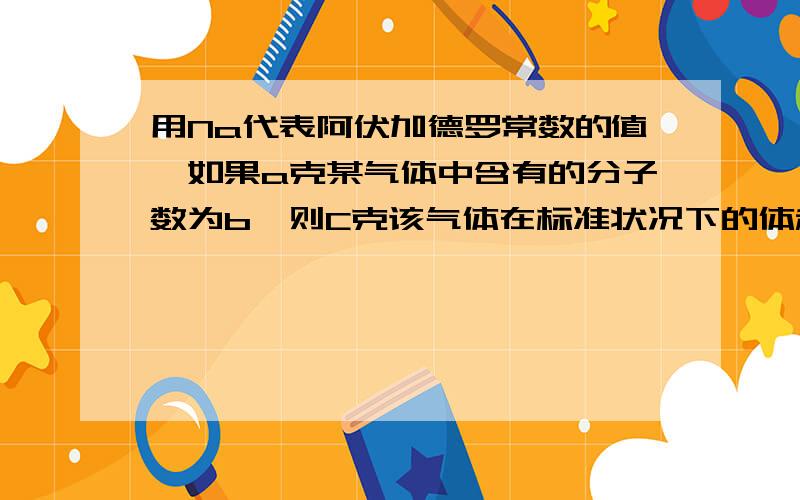 用Na代表阿伏加德罗常数的值,如果a克某气体中含有的分子数为b,则C克该气体在标准状况下的体积是 A:22.4bc/aNA B.22.4ab/cNA C.22.4ac/bNA.D.22.4b/acNA2题:在标准状况下,若VL甲烷中含有的氢原子个数为n,