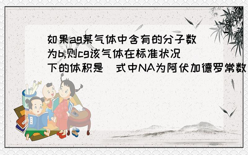 如果ag某气体中含有的分子数为b,则cg该气体在标准状况下的体积是（式中NA为阿伏加德罗常数）（）A.22.4bc/aNAL B.22.4ab/cNAL C.22.4ac/bNAL D.22.4b/acNAL,请给出详细的讲解,明天期末考了啊!