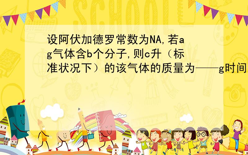 设阿伏加德罗常数为NA,若ag气体含b个分子,则c升（标准状况下）的该气体的质量为——g时间紧急,