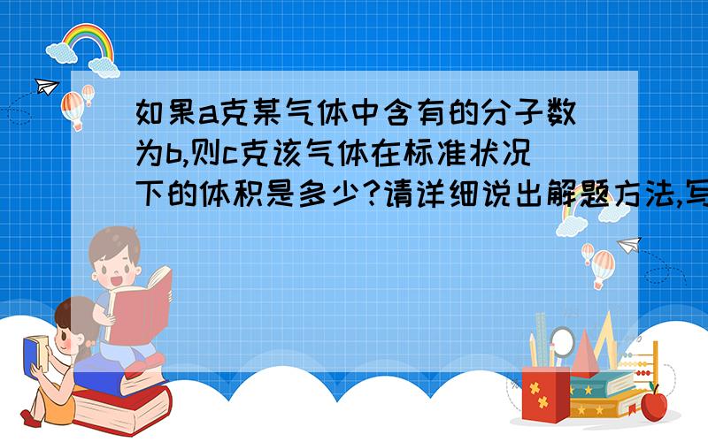 如果a克某气体中含有的分子数为b,则c克该气体在标准状况下的体积是多少?请详细说出解题方法,写一下式子,但表达时最好用中文讲解,要通俗,