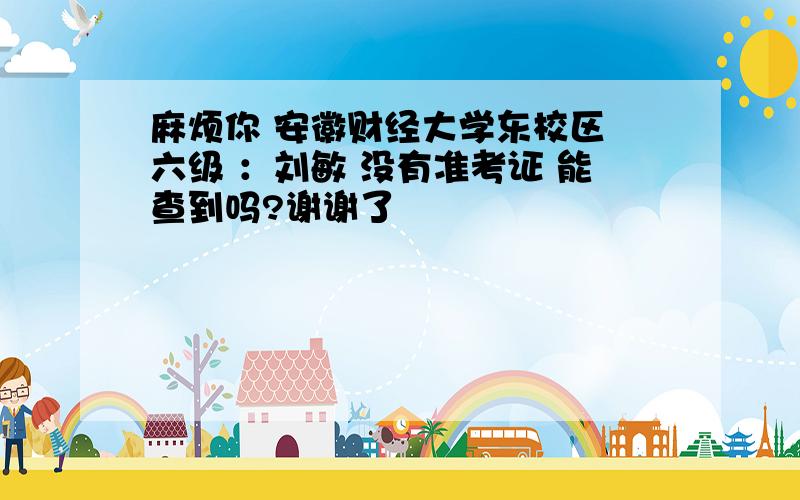 麻烦你 安徽财经大学东校区 六级 ：刘敏 没有准考证 能查到吗?谢谢了