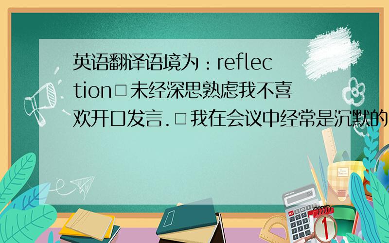 英语翻译语境为：reflection□未经深思熟虑我不喜欢开口发言.□我在会议中经常是沉默的.□有时我因为必须向别人解释一些事情以及倾听别人的意见而感到筋疲力尽.□我喜欢在自己已经做出