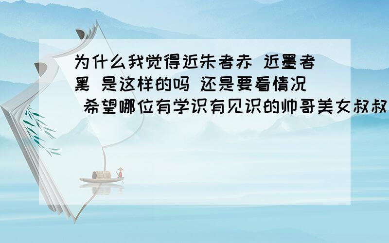 为什么我觉得近朱者赤 近墨者黑 是这样的吗 还是要看情况 希望哪位有学识有见识的帅哥美女叔叔阿姨