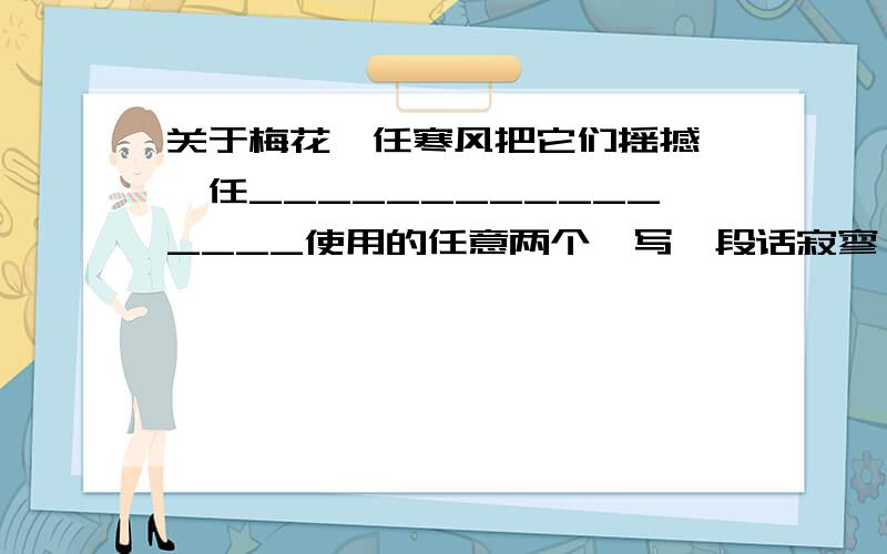 关于梅花一任寒风把它们摇撼,一任________________使用的任意两个,写一段话寂寥 肆虐 毫无畏惧 凝聚 殊死 未必