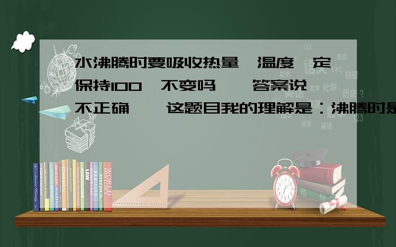 水沸腾时要吸收热量,温度一定保持100℃不变吗……答案说不正确……这题目我的理解是：沸腾时是100℃,继续加热是否还是100℃……不过很有可能我的理解错了……