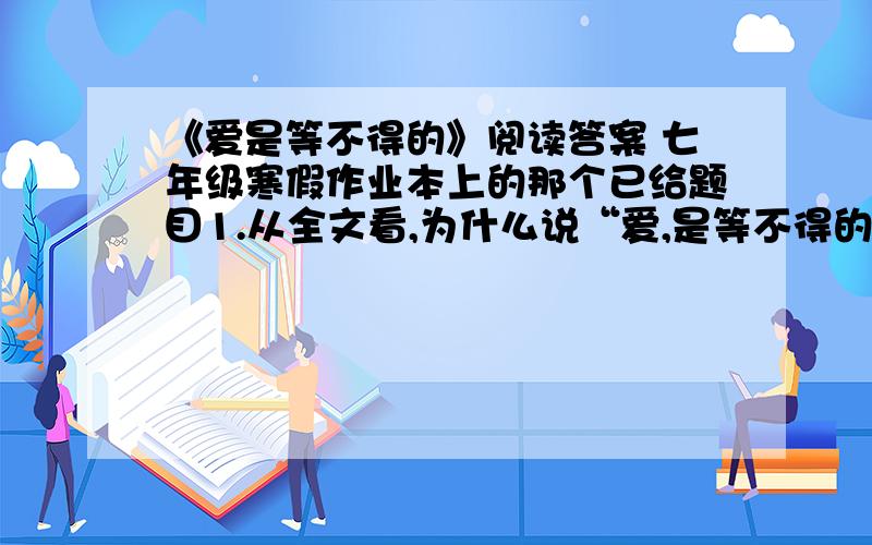 《爱是等不得的》阅读答案 七年级寒假作业本上的那个已给题目1.从全文看,为什么说“爱,是等不得的”?2.文中说母亲“拉扯着他,吃得苦,应该比天上的星星还多吧?”请从文中选出两例加以