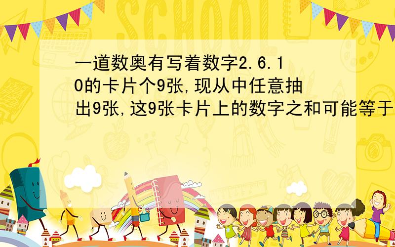 一道数奥有写着数字2.6.10的卡片个9张,现从中任意抽出9张,这9张卡片上的数字之和可能等于28,38,48,36,46,56中的( )