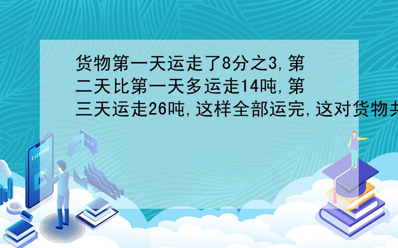 货物第一天运走了8分之3,第二天比第一天多运走14吨,第三天运走26吨,这样全部运完,这对货物共有多少吨