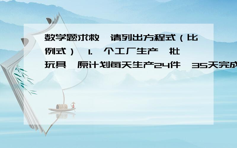 数学题求救,请列出方程式（比例式）,1.一个工厂生产一批玩具,原计划每天生产24件,35天完成.后来因人员减少,实际每天的工作效率只有原来的80%,结果会推迟几天完成?2.甲城和乙城相距368千米