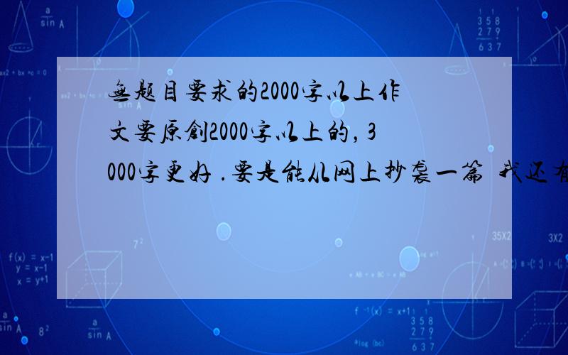 无题目要求的2000字以上作文要原创2000字以上的，3000字更好 .要是能从网上抄袭一篇  我还有必要来问？我明天就用呢  本来对知道里的东西就没什么好印象，现在更加鄙视了