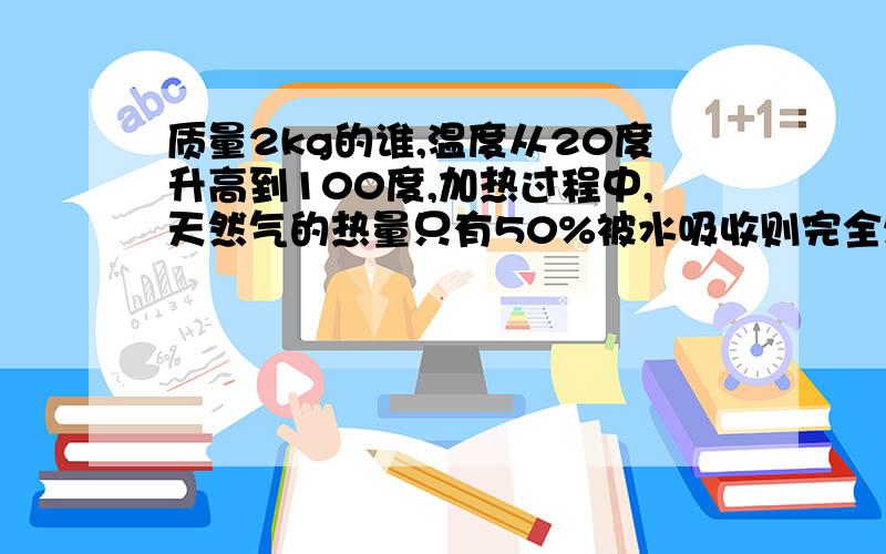 质量2kg的谁,温度从20度升高到100度,加热过程中,天然气的热量只有50%被水吸收则完全燃烧需要多少热量质量2kg的水温度从20度升高到100度，天然气的热量只有50%被水吸收则需完全燃烧多少立方