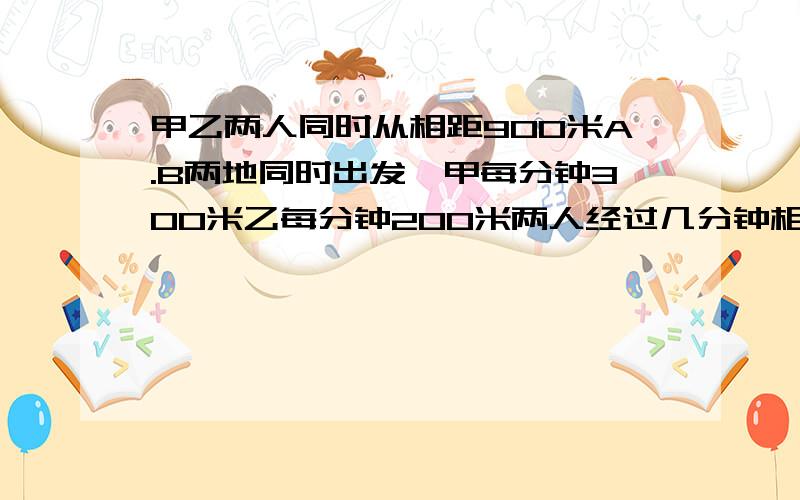 甲乙两人同时从相距900米A.B两地同时出发,甲每分钟300米乙每分钟200米两人经过几分钟相距1800?1.相向2.背向3.同向,慢前快后,快前慢后