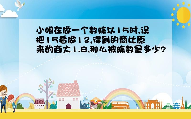 小明在做一个数除以15时,误把15看做12,得到的商比原来的商大1.8,那么被除数是多少?