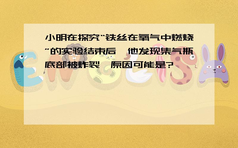 小明在探究“铁丝在氧气中燃烧”的实验结束后,他发现集气瓶底部被炸裂,原因可能是?