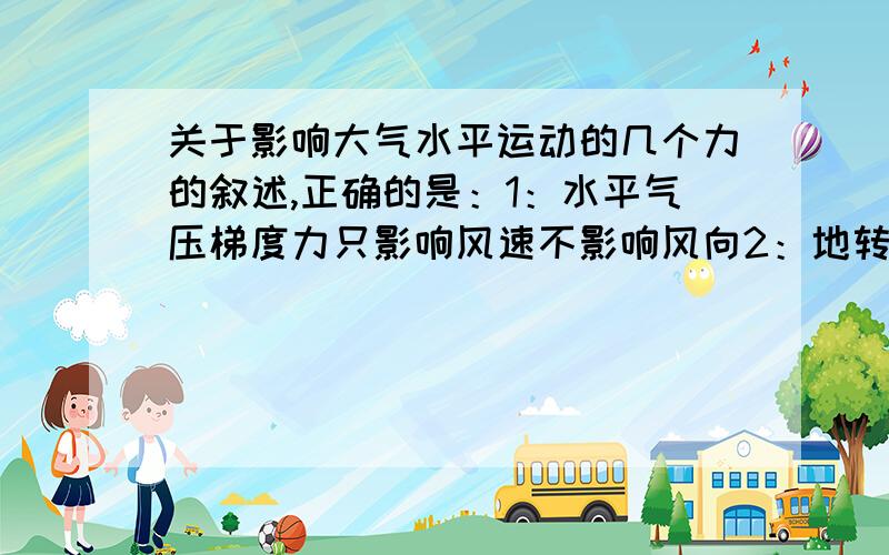 关于影响大气水平运动的几个力的叙述,正确的是：1：水平气压梯度力只影响风速不影响风向2：地转偏向力的方向与等压线垂直,只影响风向不影响风速3：摩擦力的方向与风向相反,只影响风