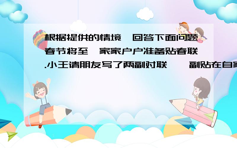 根据提供的情境,回答下面问题春节将至,家家户户准备贴春联.小王请朋友写了两副对联,一副贴在自家门口,一副送给隔壁王奶奶.(1)小王拿到春联时,发现上下联顺序乱了.请帮小王搭配好两副