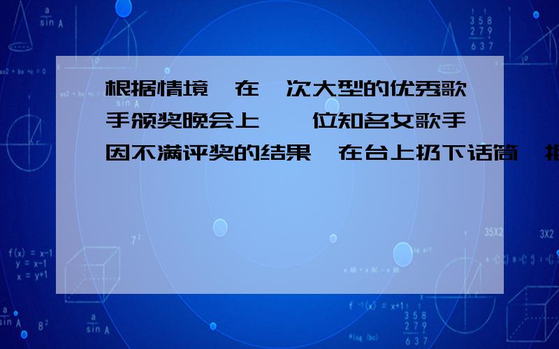 根据情境,在一次大型的优秀歌手颁奖晚会上,一位知名女歌手因不满评奖的结果,在台上扔下话筒,拒绝演唱,引起全场哗然.请设想一下,下列不同年龄,身份的人在这种场合会说出怎样的话.晚会