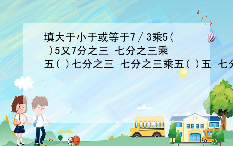 填大于小于或等于7∕3乘5( )5又7分之三 七分之三乘五( )七分之三 七分之三乘五( )五 七分之三乘七分之三( )七分之三 七分之三乘一又七分之三( )七分之三