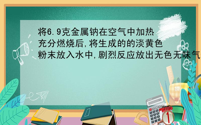 将6.9克金属钠在空气中加热充分燃烧后,将生成的的淡黄色粉末放入水中,剧烈反应放出无色无味气体,并得到100ml溶液.计算,1.生成体在标准状况下的体积.2.所得溶液的物质的量的浓度.