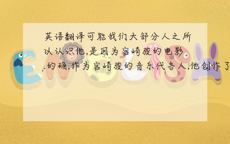 英语翻译可能我们大部分人之所以认识他,是因为宫崎骏的电影.的确,作为宫崎骏的音乐代言人,他创作了诸如《风之谷》、《天空之城》等一系列优秀的配乐.我们很难想象如果没有他的音乐,