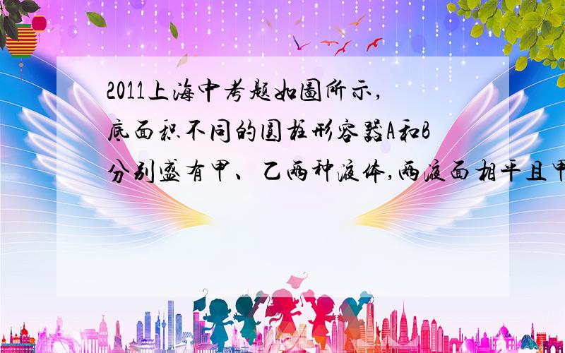 2011上海中考题如图所示,底面积不同的圆柱形容器A和B分别盛有甲、乙两种液体,两液面相平且甲的质量大于乙的质量．若在两容器中分别加入原有液体后,液面仍保持相平．则此时液体对各自