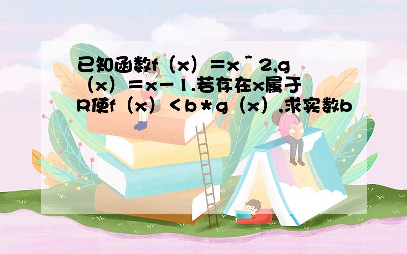 已知函数f（x）＝x＾2,g（x）＝x－1.若存在x属于R使f（x）＜b＊g（x）,求实数b