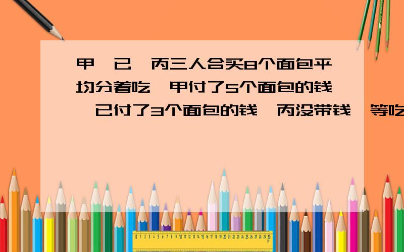 甲,已,丙三人合买8个面包平均分着吃,甲付了5个面包的钱,已付了3个面包的钱,丙没带钱,等吃完已算,丙应拿出4元钱,甲实际拿出了多少钱?