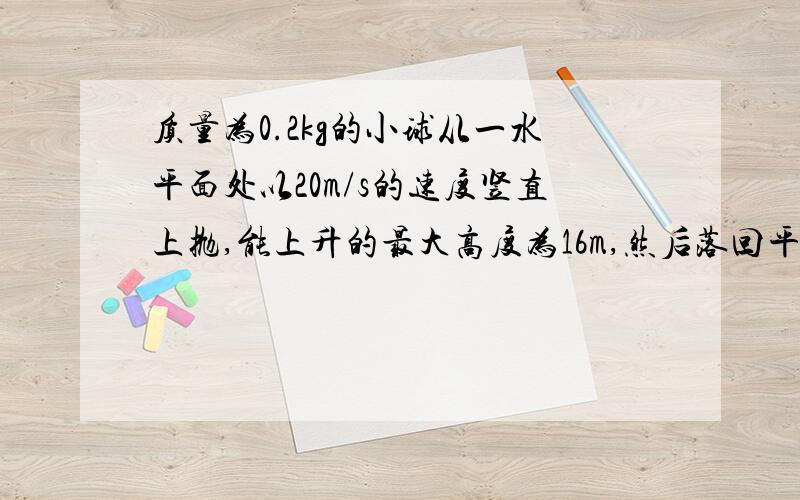 质量为0.2kg的小球从一水平面处以20m/s的速度竖直上抛,能上升的最大高度为16m,然后落回平面与水平面发生碰撞后再次上升,上升的高度为7m,而后又落回平面,直到最后静止在平面上,设小球受到