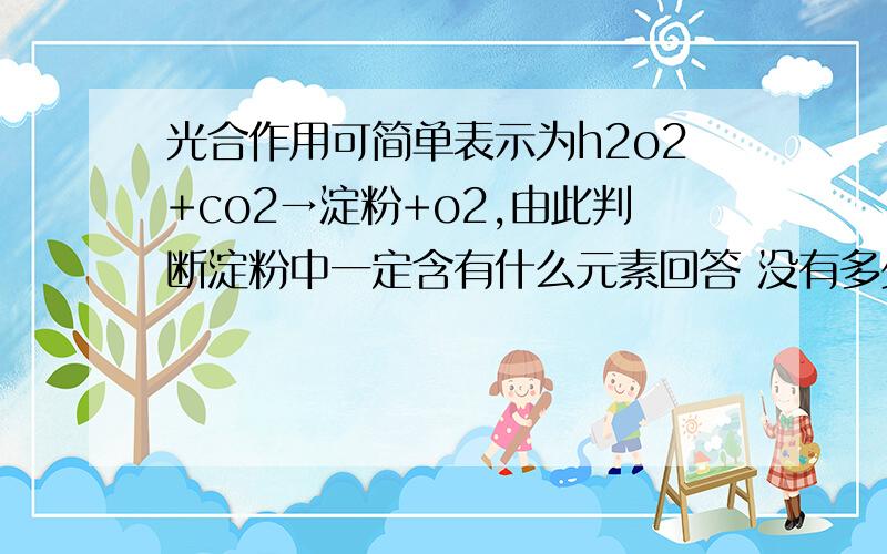 光合作用可简单表示为h2o2+co2→淀粉+o2,由此判断淀粉中一定含有什么元素回答 没有多少分但急用