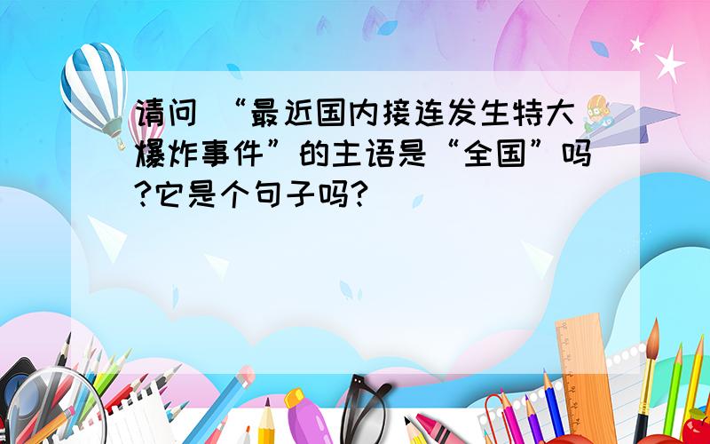 请问 “最近国内接连发生特大爆炸事件”的主语是“全国”吗?它是个句子吗?