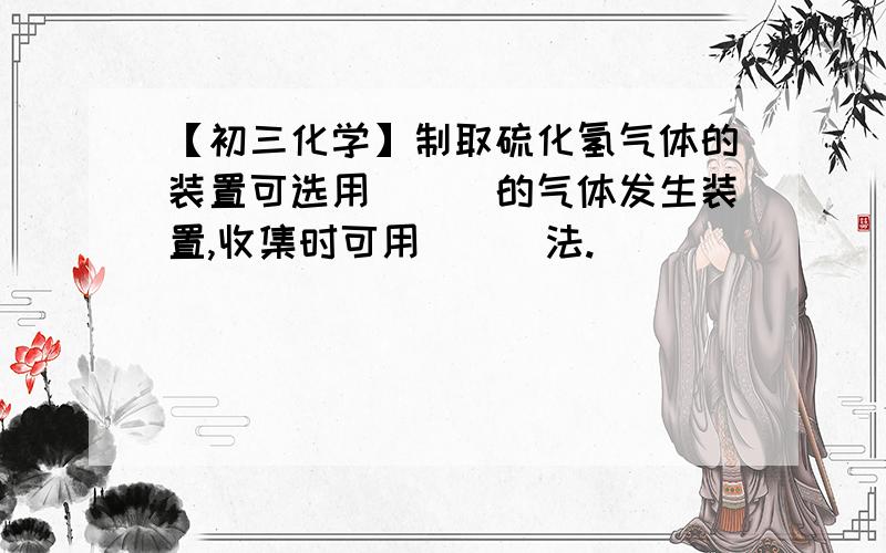 【初三化学】制取硫化氢气体的装置可选用___的气体发生装置,收集时可用___法.