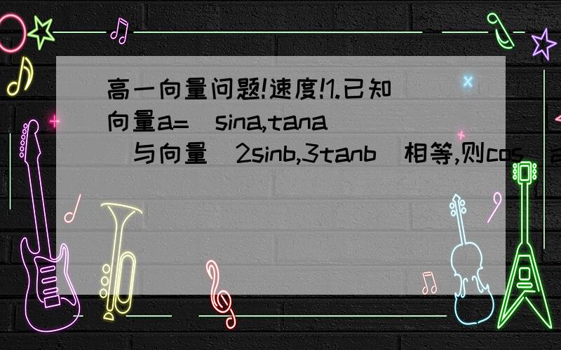 高一向量问题!速度!1.已知向量a=(sina,tana)与向量(2sinb,3tanb)相等,则cos（a+b）=?2.函数y=f（x）图象中的一个点的坐标由（1,0）变成了（2,2）,则平移后的曲线方程是?3.如图所示,OM‖AB,点P在由射线OM